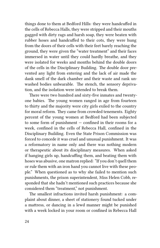 things done to them at Bedford Hills: they were handcuffed in
the cells of Rebecca Halls, they were stripped and their mouths
gagged with dirty rags and harsh soap, they were beaten with
rubber hoses and handcuffed to their cots, they were hung
from the doors of their cells with their feet barely reaching the
ground, they were given the “water treatment” and their faces
immersed in water until they could hardly breathe, and they
were isolated for weeks and months behind the double doors
of the cells in the Disciplinary Building. The double door pre-
vented any light from entering and the lack of air made the
dank smell of the dark chamber and their waste and rank un-
washed bodies unbearable. The stench, the sensory depriva-
tion, and the isolation were intended to break them.

‘There were two hundred and sixty-five inmates and twenty-
one babies. The young women ranged in age from fourteen
to thirty and the majority were city girls exiled to the country
for moral reform. They came from crowded tenements. Eighty
percent of the young women at Bedford had been subjected
to some form of punishment — confined in their rooms for a
week, confined in the cells of Rebecca Hall, confined in the
Disciplinary Building. Even the State Prison Commission was
forced to concede it was cruel and unusual punishment. It was
a reformatory in name only and there was nothing modern
or therapeutic about its disciplinary measures. When asked
if hanging girls up, handcuffing them, and beating them with
hoses was abusive, one matron replied: “If you don’t quell them
or rule them with an iron hand you cannot live with these peo-
ple” When questioned as to why she failed to mention such
punishments, the prison superintendent, Miss Helen Cobb, re-
sponded that she hadn't mentioned such practices because she
considered them “treatment? not punishment.

‘The smallest infractions invited harsh punishment: a com-
plaint about dinner, a sheet of stationery found tucked under
a mattress, or dancing in a lewd manner might be punished
with a week locked in your room or confined in Rebecca Hall

 

 

24
